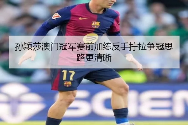孙颖莎澳门冠军赛前加练反手拧拉争冠思路更清晰