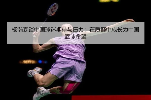 杨瀚森谈中国球迷期待与压力：在质疑中成长为中国篮球希望